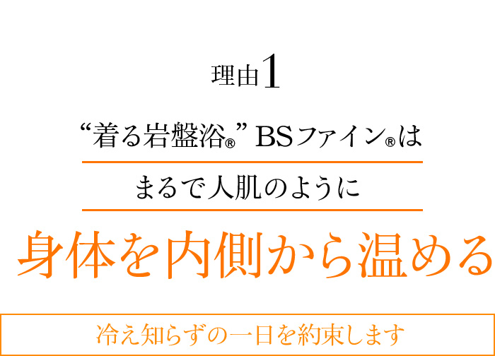 理由1 “着る岩盤浴®︎”BSファイン®︎はまるで人肌のように身体を内側から温める 冷え知らずの一日を約束します