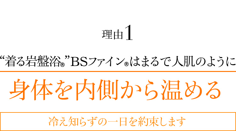 理由1 “着る岩盤浴®︎”BSファイン®︎はまるで人肌のように身体を内側から温める 冷え知らずの一日を約束します