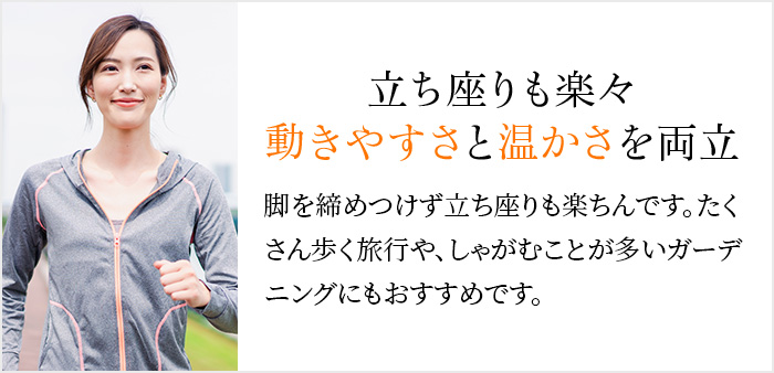 立ち座りも楽々動きやすさと温かさを両立 脚を締めつけず立ち座りも楽ちんです。たくさん歩く旅行や、しゃがむことが多いガーデニングにもおすすめです。