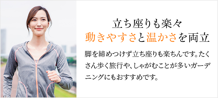 立ち座りも楽々動きやすさと温かさを両立 脚を締めつけず立ち座りも楽ちんです。たくさん歩く旅行や、しゃがむことが多いガーデニングにもおすすめです。