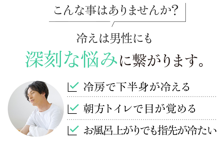 こんな事はありませんか?冷えは男性にも深刻な悩みに繋がります。冷房で下半身が冷える 朝方トイレで目が覚める お風呂上がりでも指先が冷たい