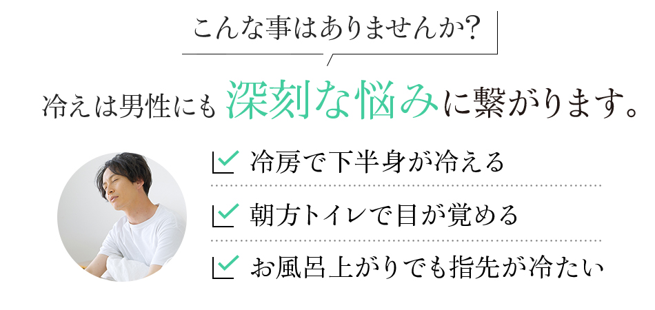 こんな事はありませんか?冷えは男性にも深刻な悩みに繋がります。冷房で下半身が冷える 朝方トイレで目が覚める お風呂上がりでも指先が冷たい