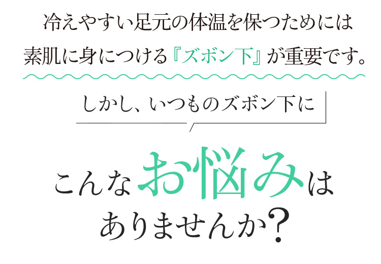 冷えやすい足元の体温を保つためには 素肌に身につける『ズボン下』が重要です。 しかし、いつものズボン下にこんなお悩みはありませんか?