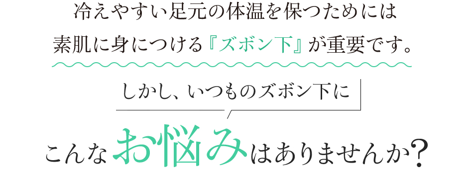 冷えやすい足元の体温を保つためには 素肌に身につける『ズボン下』が重要です。 しかし、いつものズボン下にこんなお悩みはありませんか?