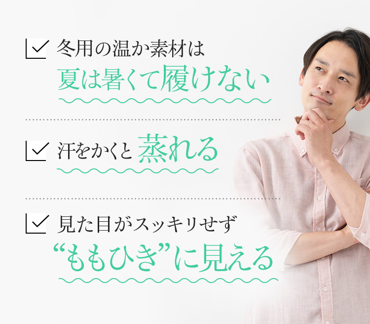 冬用の温か素材は夏は暑くて履けない 汗をかくと蒸れる 見た目がスッキリせず “ももひき”に見える