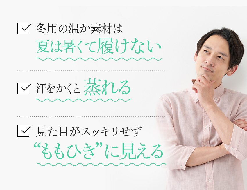 冬用の温か素材は夏は暑くて履けない 汗をかくと蒸れる 見た目がスッキリせず “ももひき”に見える