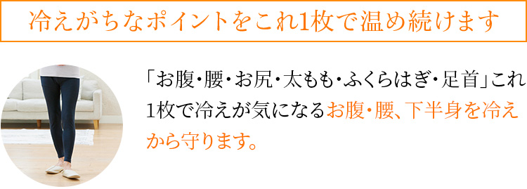 冷えがちなポイントをこれ1枚で温め続けます 「お腹・腰・お尻・太もも・ふくらはぎ・足首」これ1枚で冷えが気になるお腹・腰、下半身を冷えから守ります。