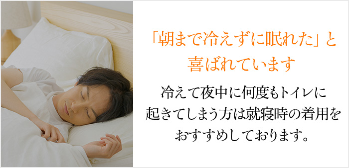 「朝まで冷えずに眠れた」と喜ばれています。冷えて夜中に何度もトイレに起きてしまう方は就寝時の着用をおすすめしております。