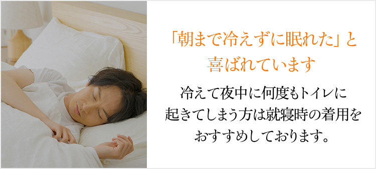 「朝まで冷えずに眠れた」と喜ばれています。冷えて夜中に何度もトイレに起きてしまう方は就寝時の着用をおすすめしております。