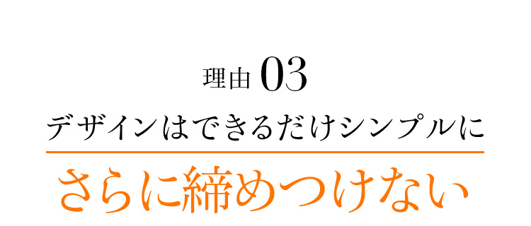 理由03 デザインはできるだけシンプルに さらに締めつけない