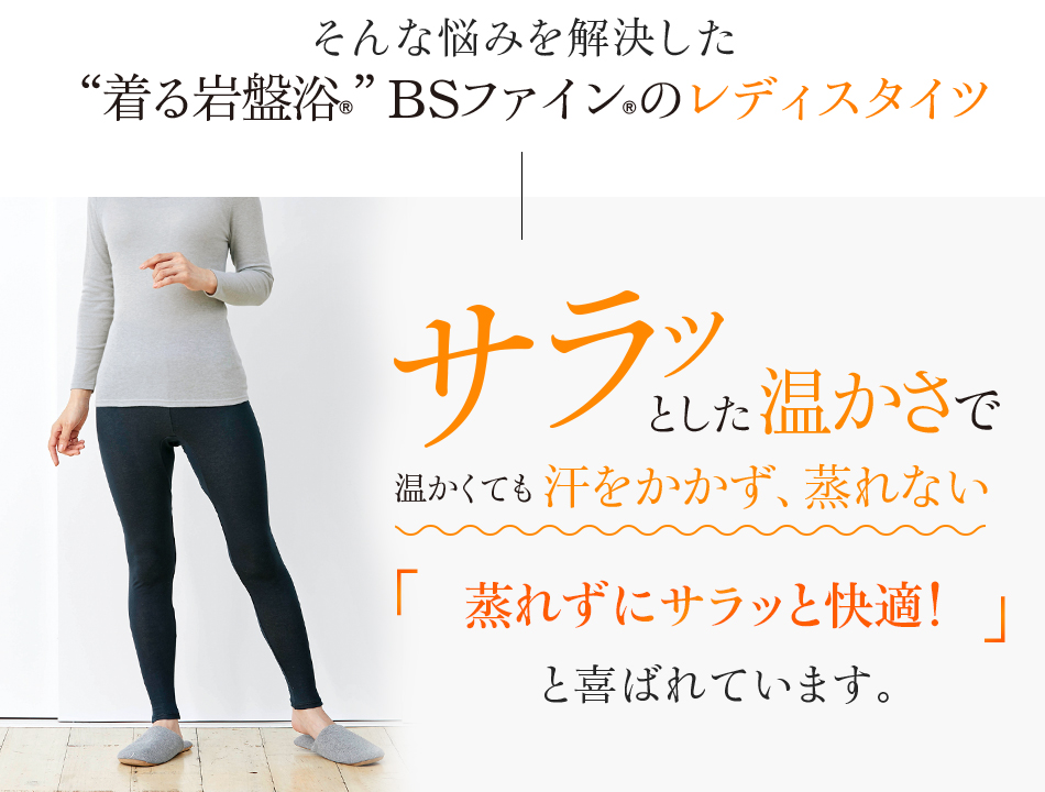 そんな悩みを解決した“着る岩盤浴®”BSファイン®のレディスタイツ。サラッとした温かさで温かくても汗をかかず、蒸れない。夏も冷えずにサラッと快適!と喜ばれています。