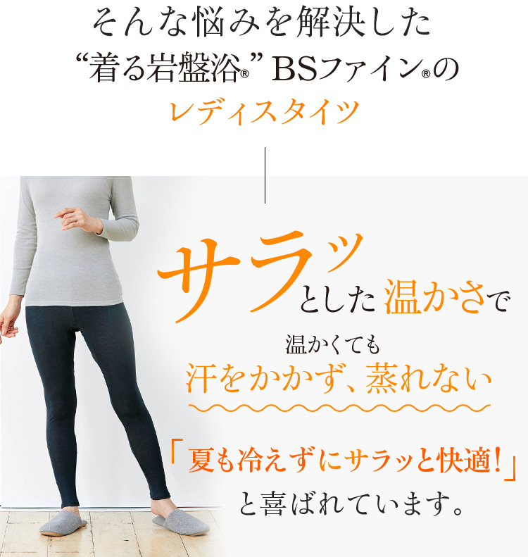 そんな悩みを解決した“着る岩盤浴®︎”BSファイン®︎のレディスタイツ。サラッとした温かさで温かくても汗をかかず、蒸れない。夏も冷えずにサラッと快適!と喜ばれています。