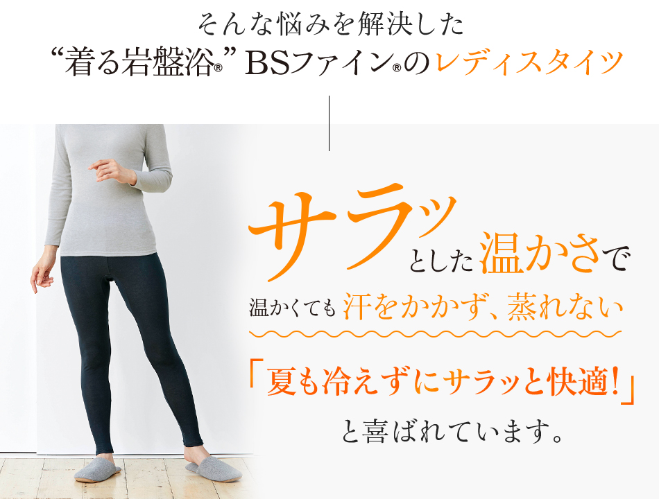 そんな悩みを解決した“着る岩盤浴®︎”BSファイン®︎のレディスタイツ。サラッとした温かさで温かくても汗をかかず、蒸れない。夏も冷えずにサラッと快適!と喜ばれています。