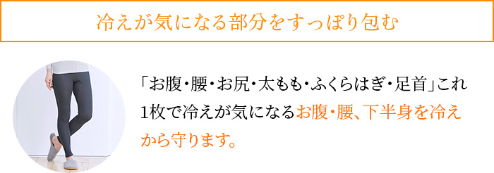 冷えが気になる部分をすっぽり包む。「お腹・腰・お尻・太もも・ふくらはぎ・足首」これ1枚で冷えが気になるお腹・腰、下半身を冷えから守ります。