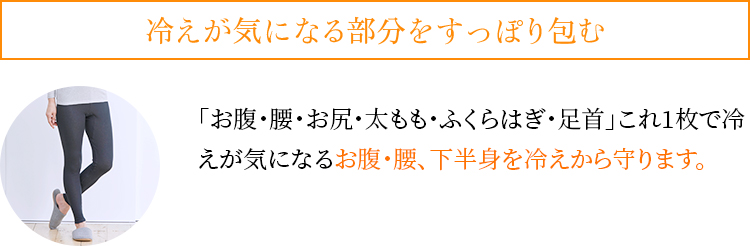 冷えが気になる部分をすっぽり包む。「お腹・腰・お尻・太もも・ふくらはぎ・足首」これ1枚で冷えが気になるお腹・腰、下半身を冷えから守ります。