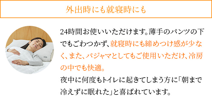 外出時にも就寝時にも。24時間お使いいただけます。薄手のパンツの下でもごわつかず、就寝時にも締めつけ感が少なく、また、パジャマとしてもご使用いただけ、冷房の中でも快適。夜中に何度もトイレに起きてしまう方に「朝まで冷えずに眠れた」と喜ばれています。