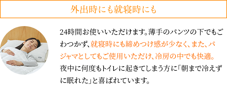 外出時にも就寝時にも。24時間お使いいただけます。薄手のパンツの下でもごわつかず、就寝時にも締めつけ感が少なく、また、パジャマとしてもご使用いただけ、冷房の中でも快適。夜中に何度もトイレに起きてしまう方に「朝まで冷えずに眠れた」と喜ばれています。