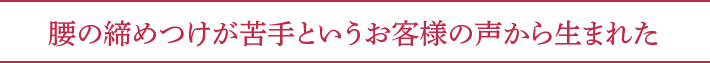 腰の締めつけが苦手というお客様の声から生まれた