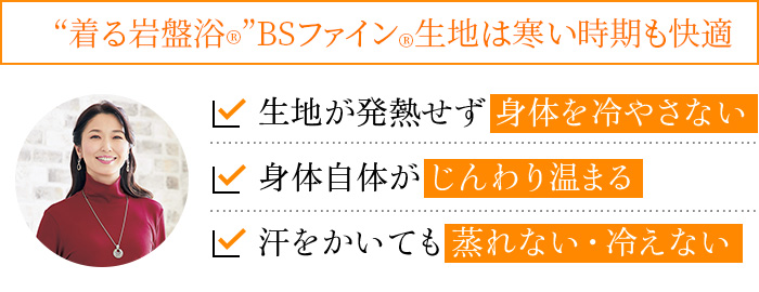 “着る岩盤浴®”BSファイン®生地は寒い時期も快適。生地が発熱せず身体を冷やさない。身体自体がじんわり温まる。汗をかいても蒸れない・冷えない"