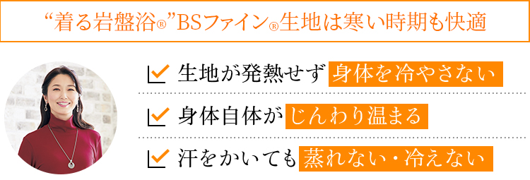 “着る岩盤浴®”BSファイン®生地は寒い時期も快適。生地が発熱せず身体を冷やさない。身体自体がじんわり温まる。汗をかいても蒸れない・冷えない"