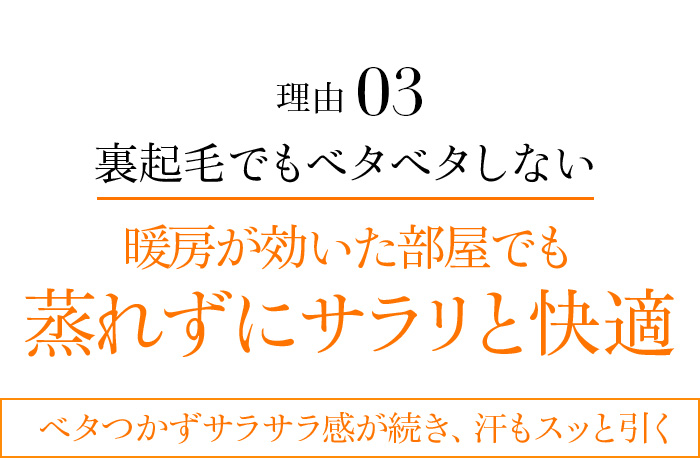 理由03 裏起毛でもベタベタしない暖房が効いた部屋でも蒸れずにサラリと快適。ベタつかずサラサラ感が続き、汗もスッと引く