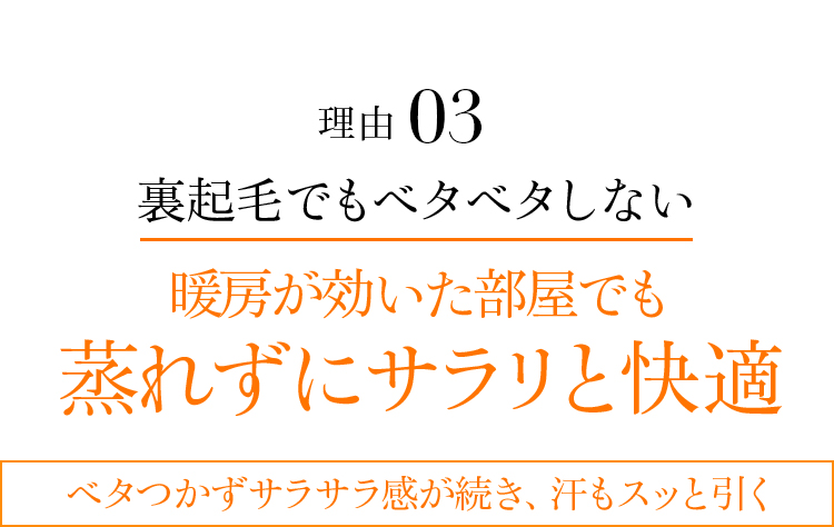 理由03 裏起毛でもベタベタしない暖房が効いた部屋でも蒸れずにサラリと快適。ベタつかずサラサラ感が続き、汗もスッと引く