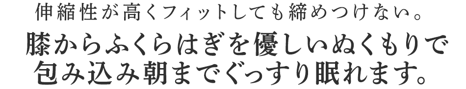 膝からふくらはぎを優しいぬくもりで
包み込み朝までぐっすり眠れます。