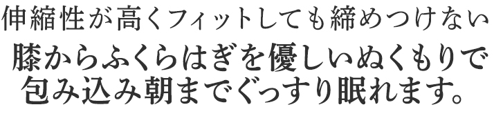 膝からふくらはぎを優しいぬくもりで
包み込み朝までぐっすり眠れます。