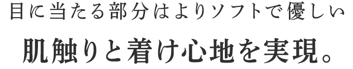 目に当たる部分はよりソフトで優しい肌触りと着け心地を実現。