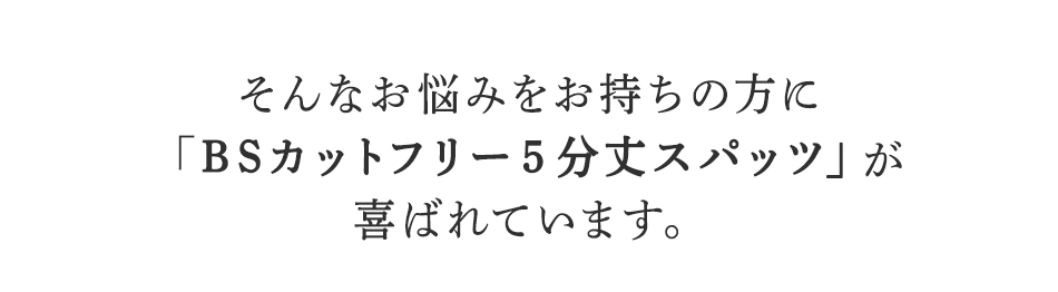 そんなお悩みをお持ちの方に
BSファインのBSカットフリー5分丈スパッツが
喜ばれています。