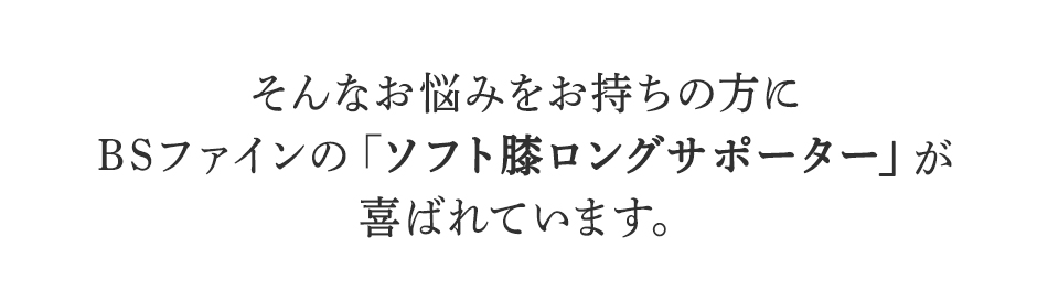 そんなお悩みをお持ちの方に
BSファインのソフト膝ロングサポーターが
喜ばれています。