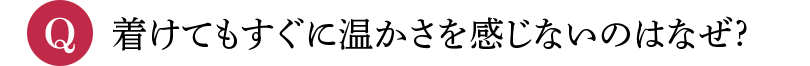 Q 着けてもすぐに温かさを感じないのはなぜ?