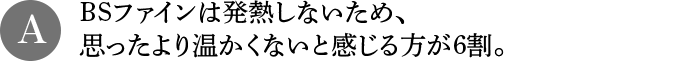 A BSファインは発熱しないため、思ったより温かくないと感じる方が6割。
