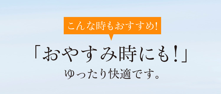 こんな時もおすすめ!「おやすみ時にも!」ゆったり快適です。