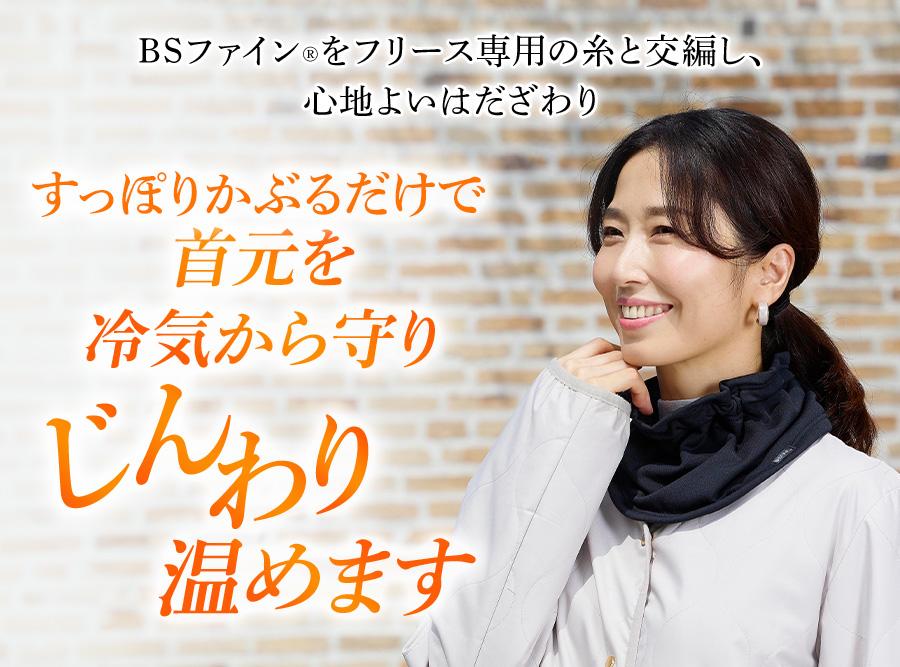 BSファイン®をフリース専用の糸と交編し、心地よいはだざわり すっぽりかぶるだけで首元を冷気から守りじんわり温めます