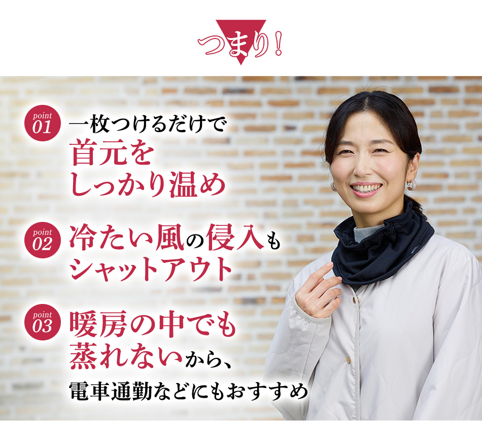 つまり！一枚つけるだけで首元をしっかり温め 冷たい風の侵入もシャットアウト 暖房の中でも蒸れないから、電車通勤などにもおすすめ