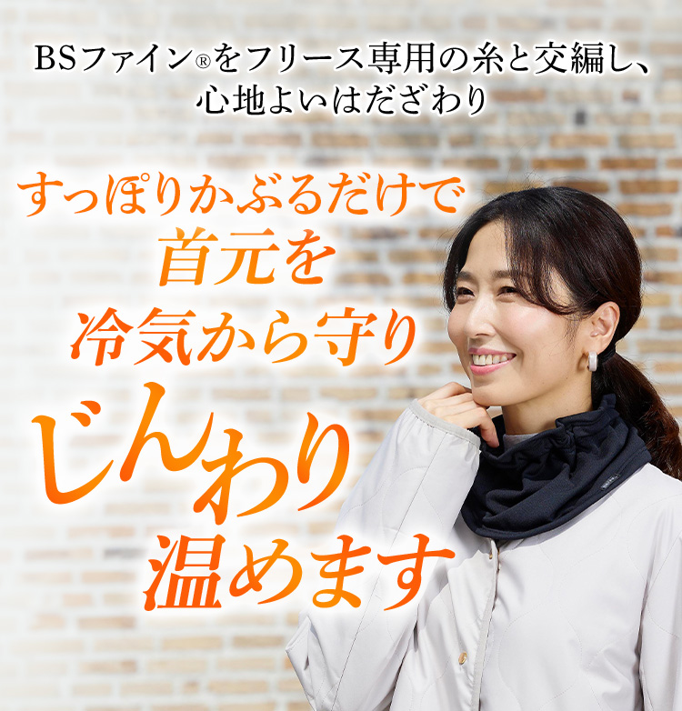 BSファイン®をフリース専用の糸と交編し、心地よいはだざわり すっぽりかぶるだけで首元を冷気から守りじんわり温めます