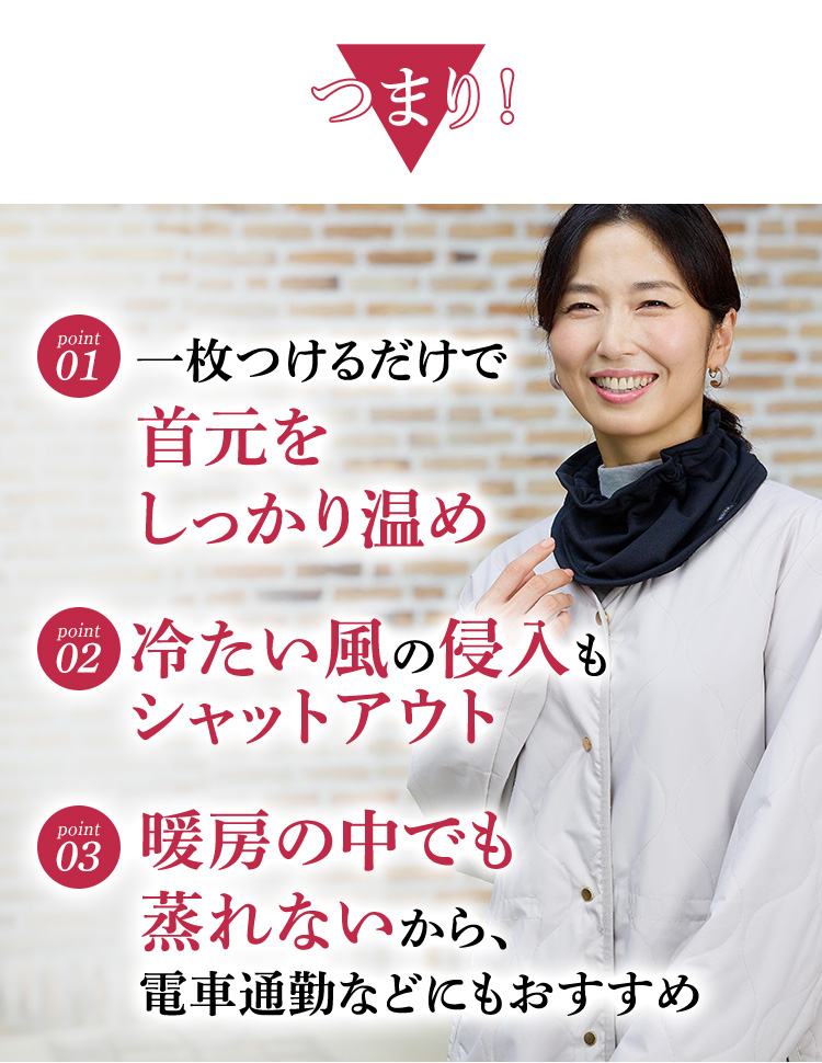 つまり！一枚つけるだけで首元をしっかり温め 冷たい風の侵入もシャットアウト 暖房の中でも蒸れないから、電車通勤などにもおすすめ