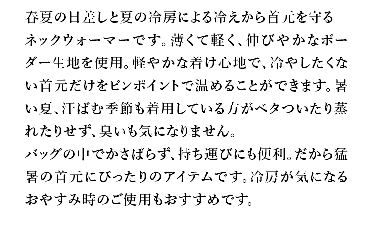 春夏の日差しと夏の冷房による冷えから首元を守るネックウォーマーです。薄くて軽く、伸びやかなボーダー生地を使用。軽やかな着け心地で、冷やしたくない首だけをピンポイントで温めることができます。暑い夏、汗ばむ季節も着用している方がべタついたり蒸れたりせず、臭いも気になりません。バッグの中でかさばらず、持ち運びにも便利。だから猛暑の首にぴったりのアイテムです。冷房が気になるおやすみ時のご使用もおすすめです