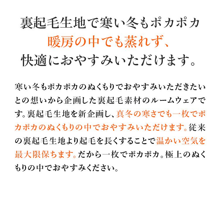 裏起毛生地で寒い冬もポカポカ暖房の中でも蒸れず、快適におやすみいただけます。寒い冬もポカポカのぬくもりでおやすみいただきたいとの想いから企画した裏起毛素材のルームウェアです。裏起毛生地を新企画し、真冬の寒さでも一枚でポカポカのぬくもりの中でおやすみいただけます。従来の裏起毛生地より起毛を長くすることで温かい空気を最大限保ちます。だから一枚でポカポカ。極上のぬくもりの中でおやすみください。