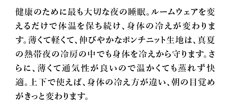 健康のために最も大切な夜の睡眠。ルームウェアを変えるだけで体温を保ち続け、身体の冷えが変わります。薄くて軽くて、伸びやかなポンチニット生地は、真夏の熱帯夜の冷房の中でも身体を冷えから守ります。さらに、薄くて通気性が良いので温かくても蒸れず快適。上下で使えば、身体の冷え方が違い、朝の日覚めがきっと変わります。