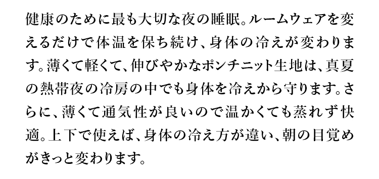 健康のために最も大切な夜の睡眠。ルームウェアを変えるだけで体温を保ち続け、身体の冷えが変わります。薄くて軽くて、伸びやかなポンチニット生地は、真夏の熱帯夜の冷房の中でも身体を冷えから守ります。さらに、薄くて通気性が良いので温かくても蒸れず快適。上下で使えば、身体の冷え方が違い、朝の目覚めがきっと変わります。