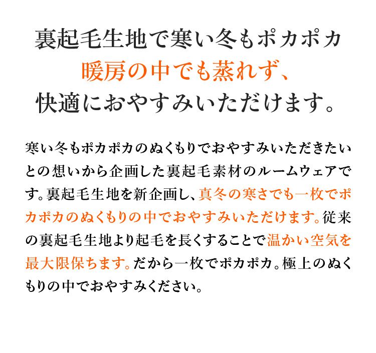 裏起毛生地で寒い冬もポカポカ暖房の中でも蒸れず、快適におやすみいただけます。寒い冬もポカポカのぬくもりでおやすみいただきたいとの想いから企画した裏起毛素材のルームウェアです。裏起毛生地を新企画し、真冬の寒さでも一枚でポカポカのぬくもりの中でおやすみいただけます。従来の裏起毛生地より起毛を長くすることで温かい空気を最大限保ちます。だから一枚でポカポカ。極上のぬくもりの中でおやすみください。