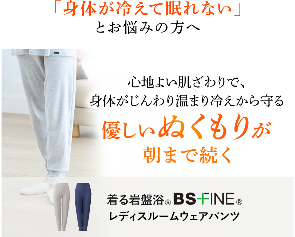 「身体が冷えて眠れない」とお悩みの方へ 心地よい肌ざわりで、身体がじんわり温まり冷えから守る優しいぬくもりが朝まで続く 着る岩盤浴®︎ BSファイン®︎ レディスルームウェアパンツ