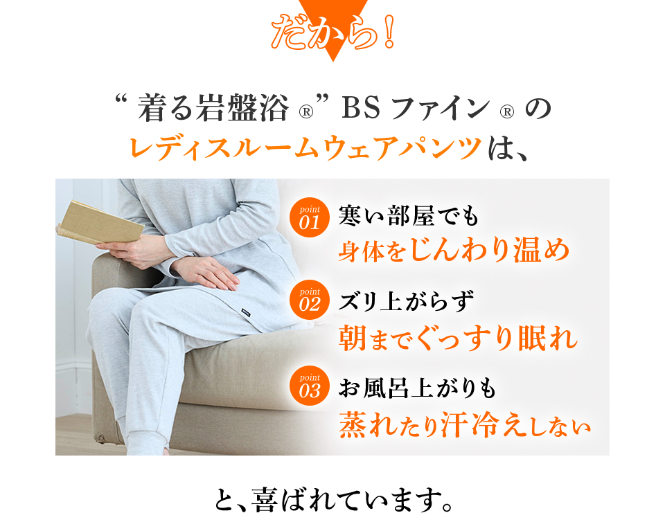 だから！ “着る岩盤浴®︎” BSファイン®︎のレディスルームウェアパンツは、 寒い部屋でも身体をじんわり温め ズリ上がらず朝までぐっすり眠れ お風呂上がりも蒸れたり汗冷えしない と、喜ばれています。