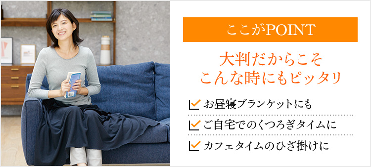 ここがPOINT 大判だからこそこんな時にもピッタリ お昼寝ブランケットにも ご自宅でのくつろぎタイムに カフェタイムのひざ掛けに