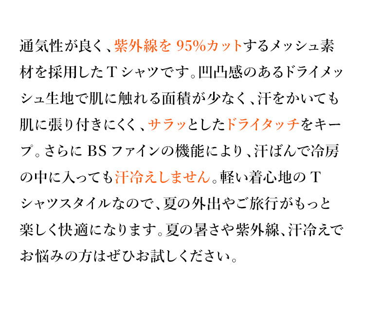 通気性が良く、紫外線を95%カットするメッシュ素材を採用したTシャツです。凹凸感のあるドライメッシュ生地で肌に触れる面積が少なく、汗をかいても肌に張り付きにくく、サラッとしたドライタッチをキープ。さらにBSファインの機能により、汗ばんで冷房の中に入っても汗冷えしません。軽い着心地のTシャツスタイルなので、夏の外出やご旅行がもっと楽しく快適になります。夏の暑さや紫外線、汗冷えでお悩みの方はぜひお試しください。