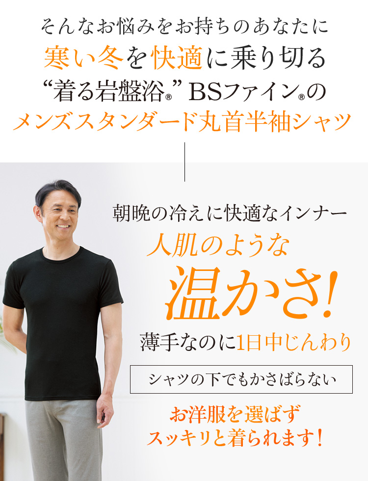 そんなお悩みをお持ちのあなたに寒い冬を快適に乗り切る“着る岩盤浴®︎”BSファイン®︎のメンズスタンダード丸首半袖シャツ 朝晩の冷えに快適なインナー 人肌のような温かさ! 薄手なのに1日中じんわり シャツの下でもかさばらない お洋服を選ばずスッキリと着られます!