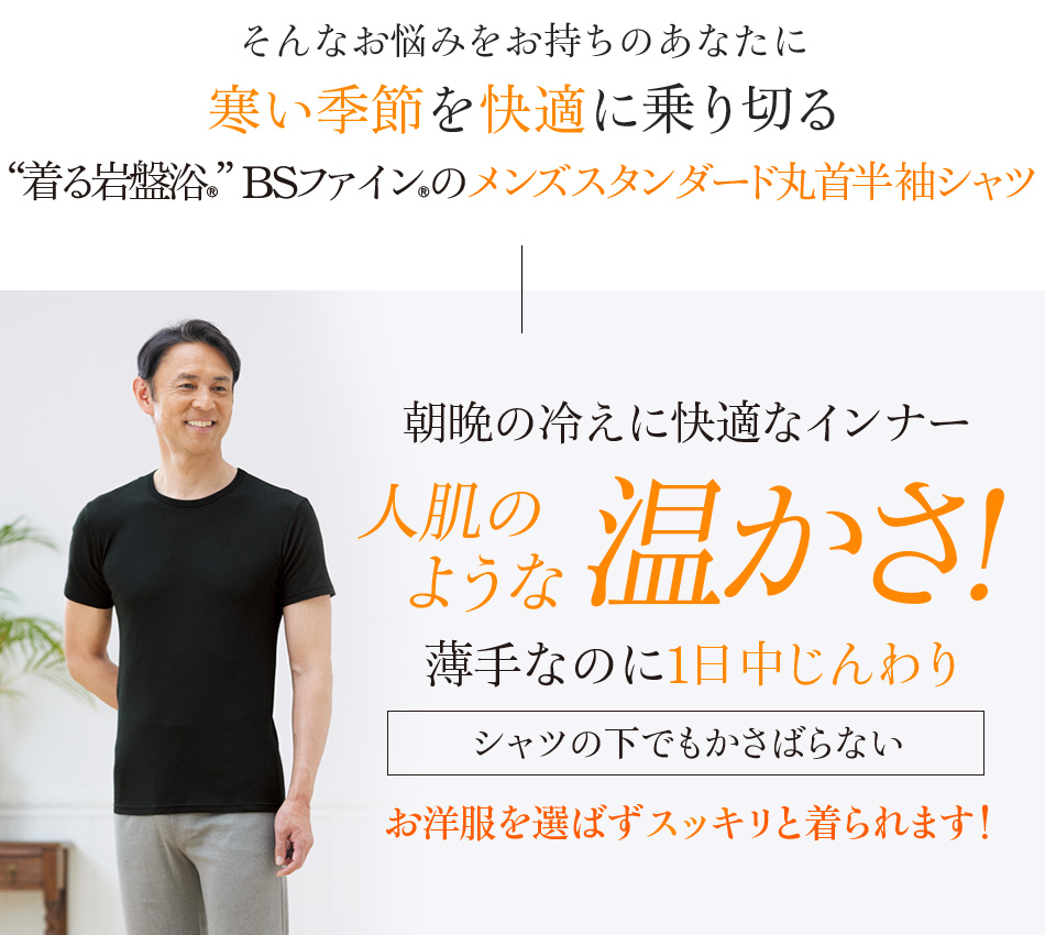 そんなお悩みをお持ちのあなたに寒い冬を快適に乗り切る“着る岩盤浴®︎”BSファイン®︎のメンズスタンダード丸首半袖シャツ 朝晩の冷えに快適なインナー 人肌のような温かさ! 薄手なのに1日中じんわり シャツの下でもかさばらない お洋服を選ばずスッキリと着られます!