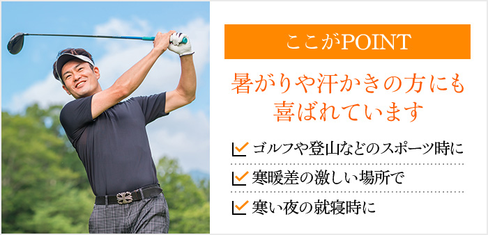 ここがPOINT 暑がりや汗かきの方にも喜ばれています ゴルフや登山などのスポーツ時に 寒暖差の激しい場所で 寒い夜の就寝時に